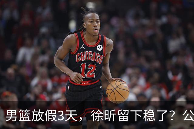 男篮放假3天，徐昕留下稳了？公开表态，郭士强欣慰，杜锋尴尬